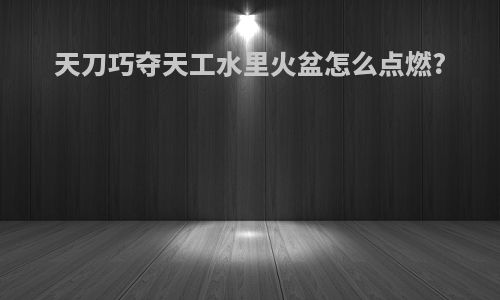 天刀巧夺天工水里火盆怎么点燃?