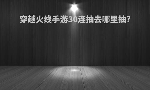 穿越火线手游30连抽去哪里抽?