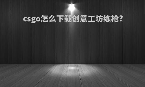 csgo怎么下载创意工坊练枪?