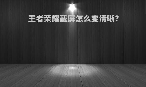 王者荣耀截屏怎么变清晰?