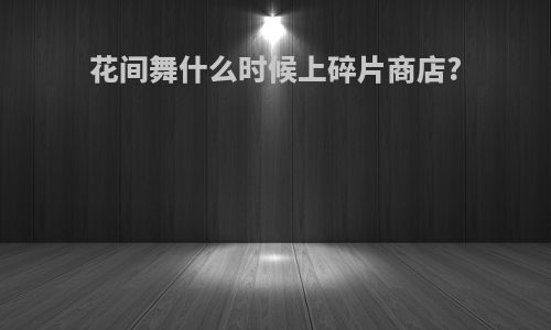 花间舞什么时候上碎片商店?