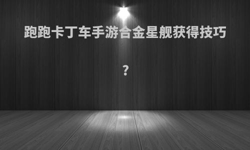 跑跑卡丁车手游合金星舰获得技巧?