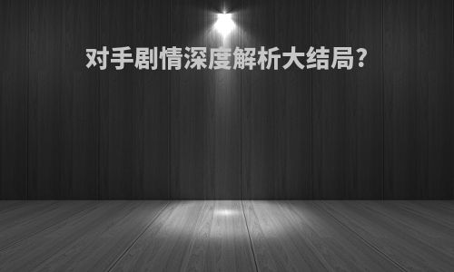 对手剧情深度解析大结局?