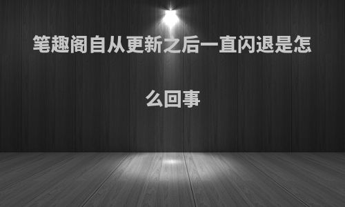 笔趣阁自从更新之后一直闪退是怎么回事