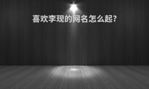 喜欢李现的网名怎么起?