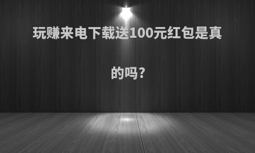 玩赚来电下载送100元红包是真的吗?