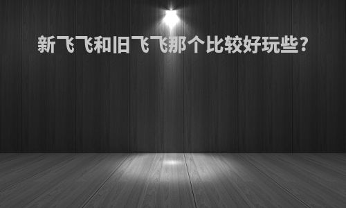 新飞飞和旧飞飞那个比较好玩些?