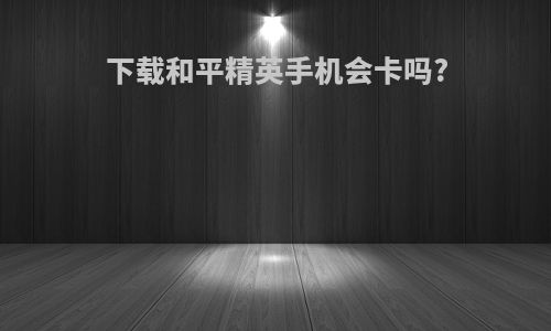下载和平精英手机会卡吗?
