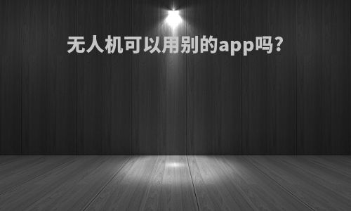 无人机可以用别的app吗?