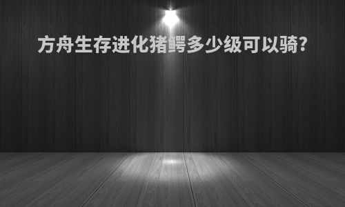 方舟生存进化猪鳄多少级可以骑?