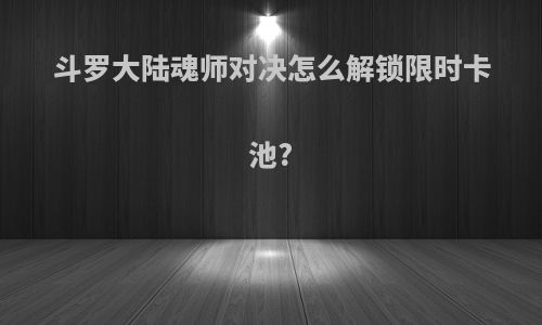 斗罗大陆魂师对决怎么解锁限时卡池?
