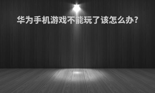 华为手机游戏不能玩了该怎么办?