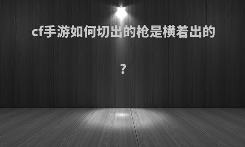 cf手游如何切出的枪是横着出的?