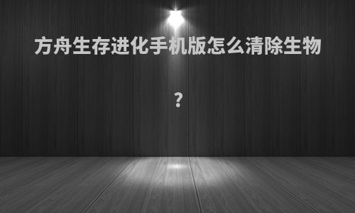 方舟生存进化手机版怎么清除生物?