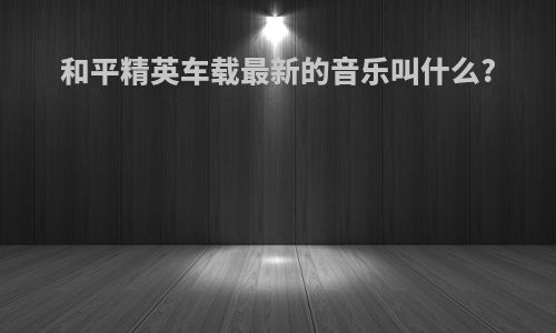 和平精英车载最新的音乐叫什么?