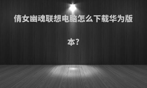 倩女幽魂联想电脑怎么下载华为版本?