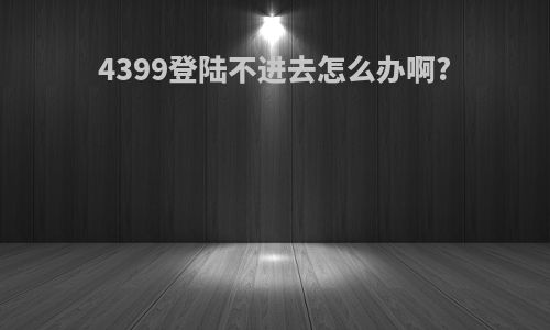 4399登陆不进去怎么办啊?