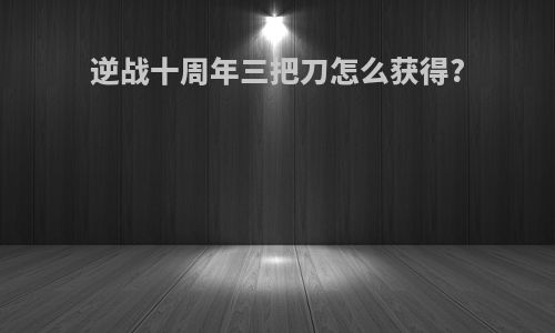 逆战十周年三把刀怎么获得?