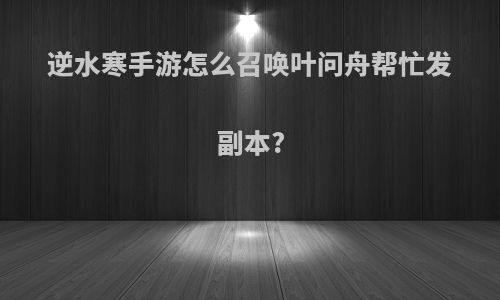 逆水寒手游怎么召唤叶问舟帮忙发副本?