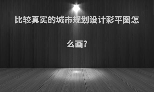 比较真实的城市规划设计彩平图怎么画?
