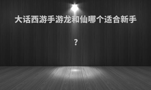 大话西游手游龙和仙哪个适合新手?
