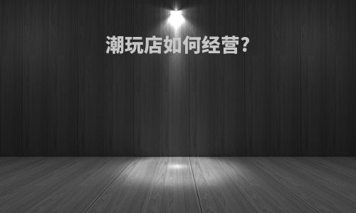 潮玩店如何经营?