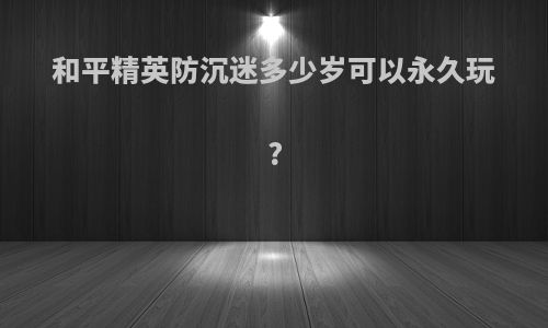 和平精英防沉迷多少岁可以永久玩?