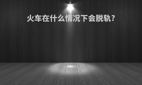 火车在什么情况下会脱轨?