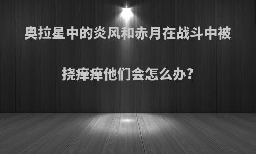 奥拉星中的炎风和赤月在战斗中被挠痒痒他们会怎么办?