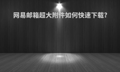 网易邮箱超大附件如何快速下载?