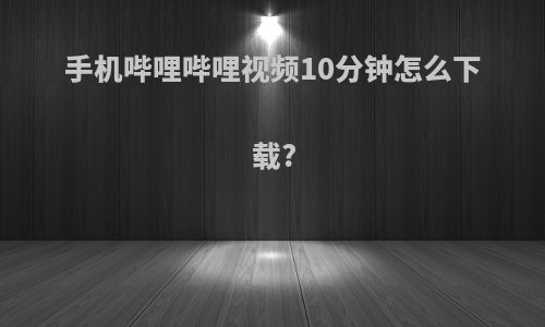 手机哔哩哔哩视频10分钟怎么下载?