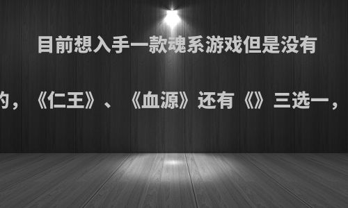 目前想入手一款魂系游戏但是没有玩过这种类型的，《仁王》、《血源》还有《》三选一，该如何选择呢?