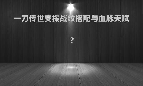 一刀传世支援战纹搭配与血脉天赋?