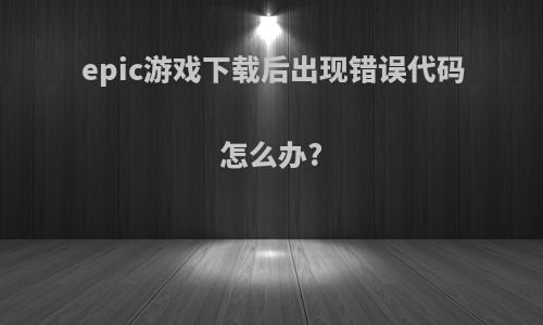 epic游戏下载后出现错误代码怎么办?