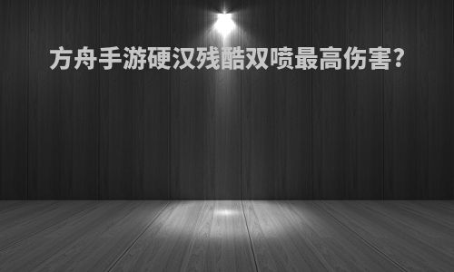 方舟手游硬汉残酷双喷最高伤害?