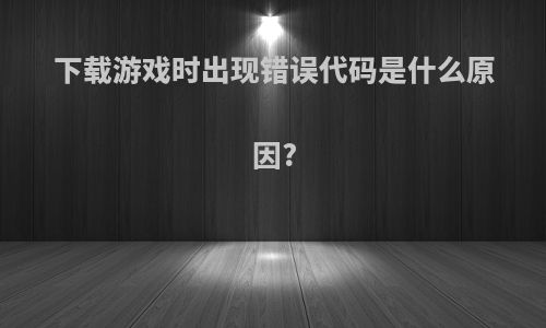 下载游戏时出现错误代码是什么原因?