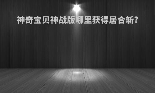 神奇宝贝神战版哪里获得居合斩?