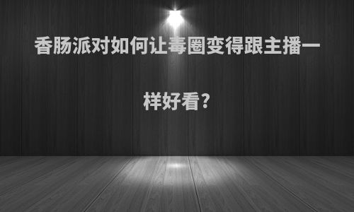 香肠派对如何让毒圈变得跟主播一样好看?