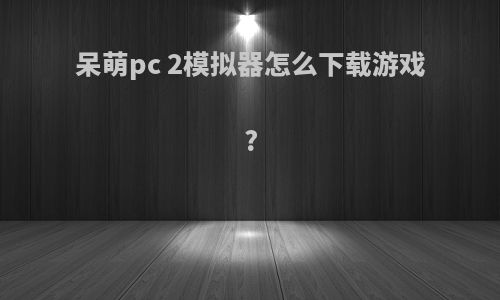 呆萌pc 2模拟器怎么下载游戏?
