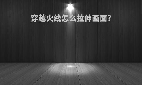 穿越火线怎么拉伸画面?