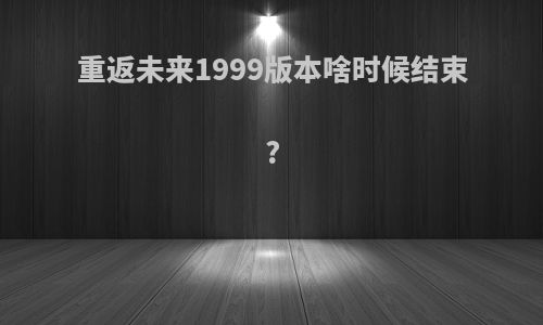 重返未来1999版本啥时候结束?