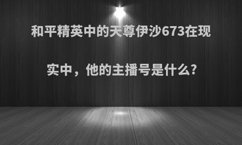 和平精英中的天尊伊沙673在现实中，他的主播号是什么?