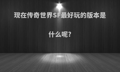 现在传奇世界SF最好玩的版本是什么呢?