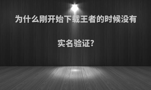 为什么刚开始下载王者的时候没有实名验证?