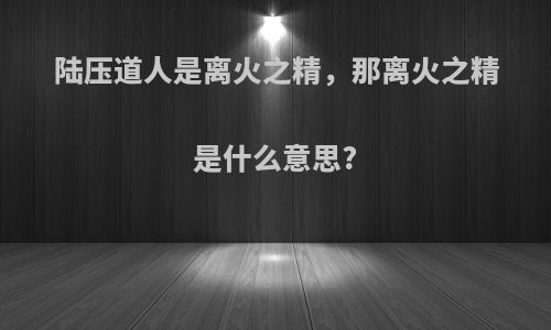 陆压道人是离火之精，那离火之精是什么意思?