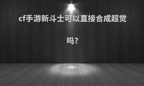 cf手游新斗士可以直接合成超觉吗?