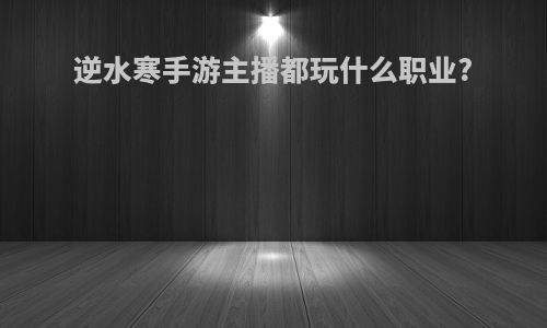 逆水寒手游主播都玩什么职业?