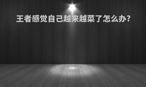 王者感觉自己越来越菜了怎么办?