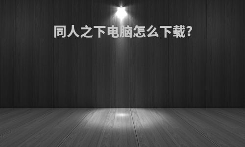 同人之下电脑怎么下载?