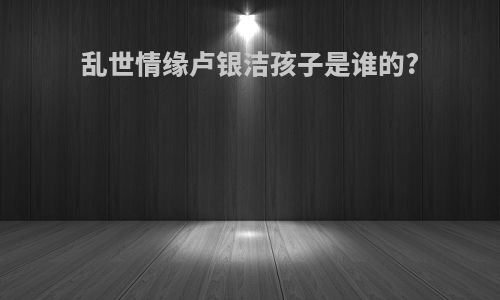 乱世情缘卢银洁孩子是谁的?